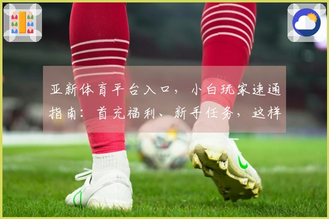亚新体育平台入口，小白玩家速通指南：首充福利、新手任务，这样玩收益最大化！