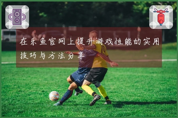 在乐鱼官网上提升游戏性能的实用技巧与方法分享