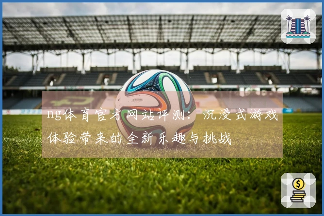 ng体育官方网站评测：沉浸式游戏体验带来的全新乐趣与挑战
