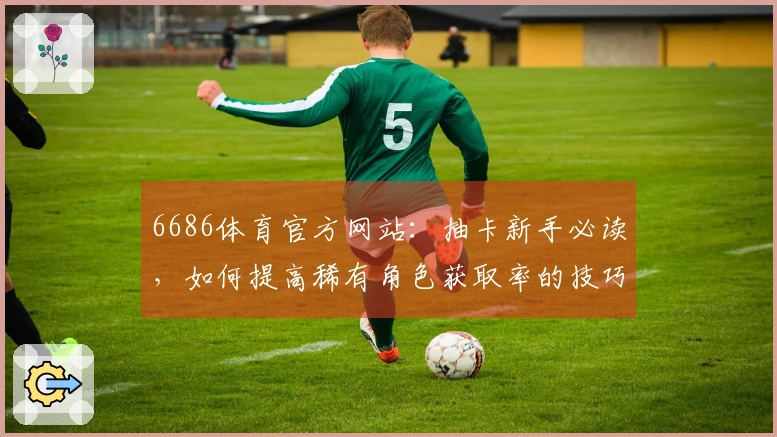 6686体育官方网站：抽卡新手必读，如何提高稀有角色获取率的技巧揭秘