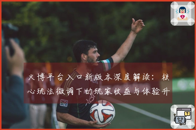 火博平台入口新版本深度解读：核心玩法微调下的玩家收益与体验升级