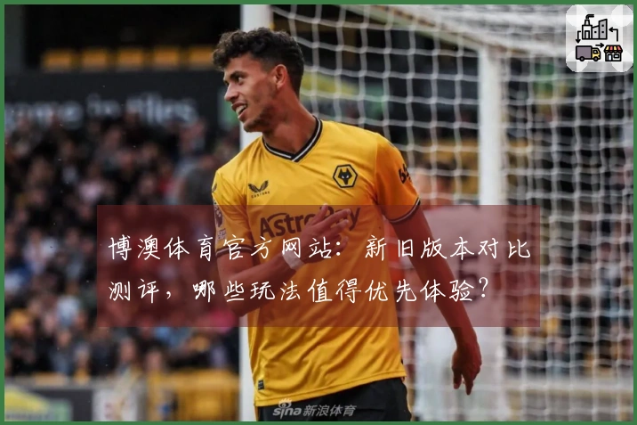 博澳体育官方网站：新旧版本对比测评，哪些玩法值得优先体验？
