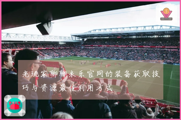 老玩家聊聊米乐官网的装备获取技巧与资源最佳利用方式