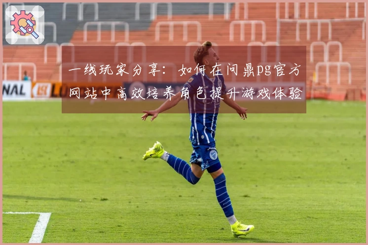 一线玩家分享：如何在问鼎pg官方网站中高效培养角色提升游戏体验