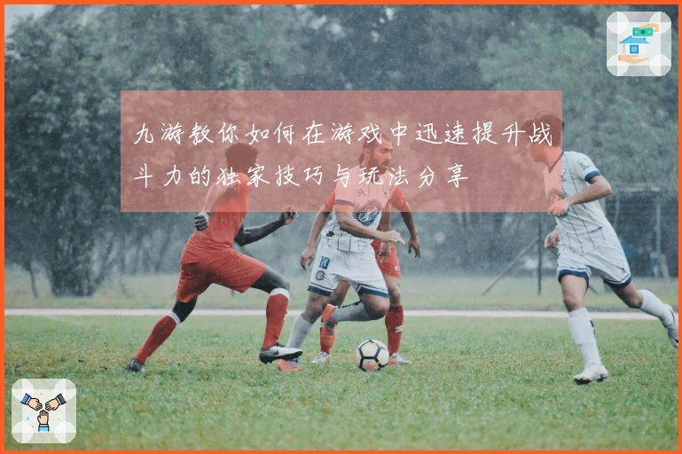 九游教你如何在游戏中迅速提升战斗力的独家技巧与玩法分享