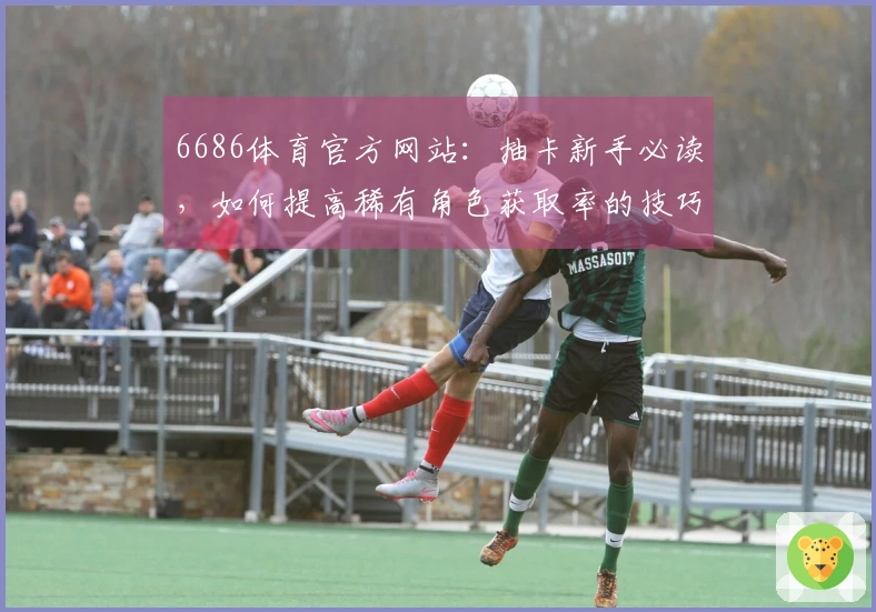 6686体育官方网站：抽卡新手必读，如何提高稀有角色获取率的技巧揭秘