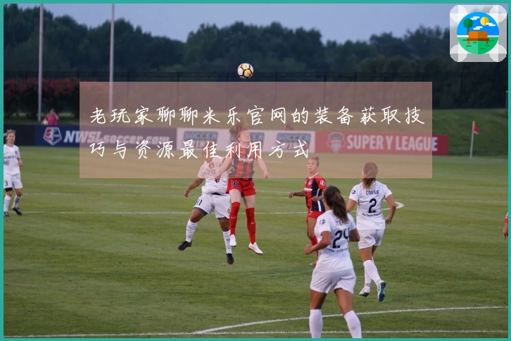 老玩家聊聊米乐官网的装备获取技巧与资源最佳利用方式