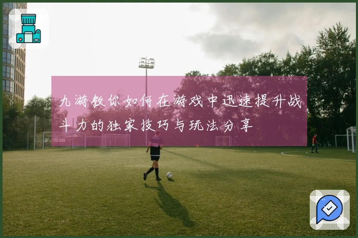 九游教你如何在游戏中迅速提升战斗力的独家技巧与玩法分享